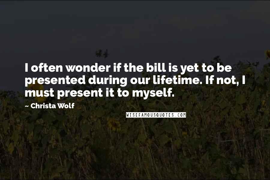 Christa Wolf Quotes: I often wonder if the bill is yet to be presented during our lifetime. If not, I must present it to myself.