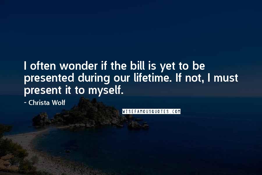 Christa Wolf Quotes: I often wonder if the bill is yet to be presented during our lifetime. If not, I must present it to myself.