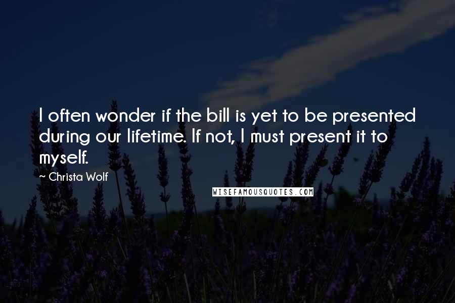 Christa Wolf Quotes: I often wonder if the bill is yet to be presented during our lifetime. If not, I must present it to myself.