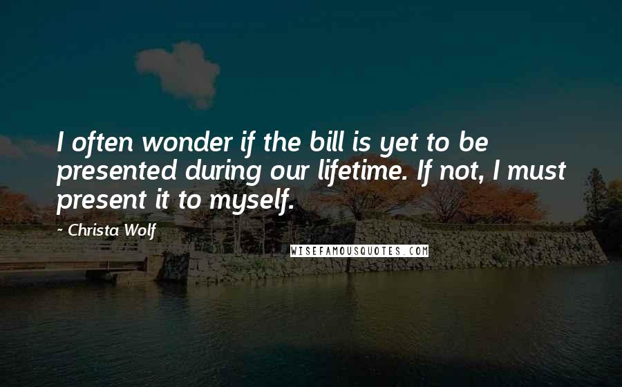 Christa Wolf Quotes: I often wonder if the bill is yet to be presented during our lifetime. If not, I must present it to myself.