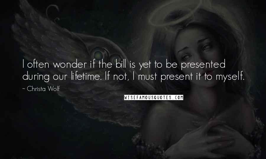 Christa Wolf Quotes: I often wonder if the bill is yet to be presented during our lifetime. If not, I must present it to myself.