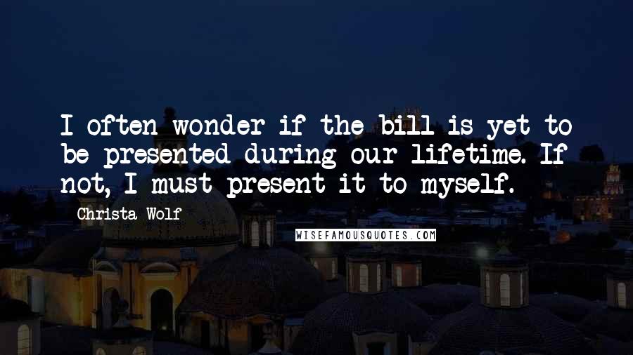 Christa Wolf Quotes: I often wonder if the bill is yet to be presented during our lifetime. If not, I must present it to myself.