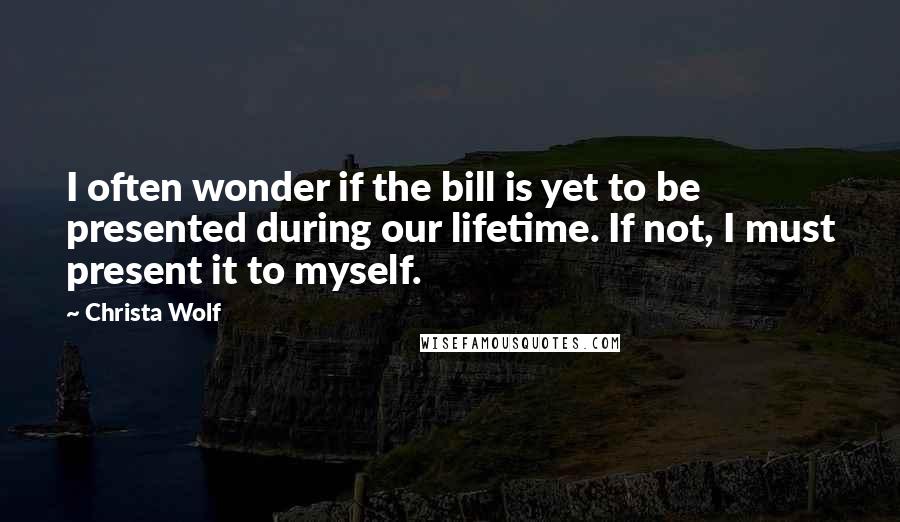 Christa Wolf Quotes: I often wonder if the bill is yet to be presented during our lifetime. If not, I must present it to myself.