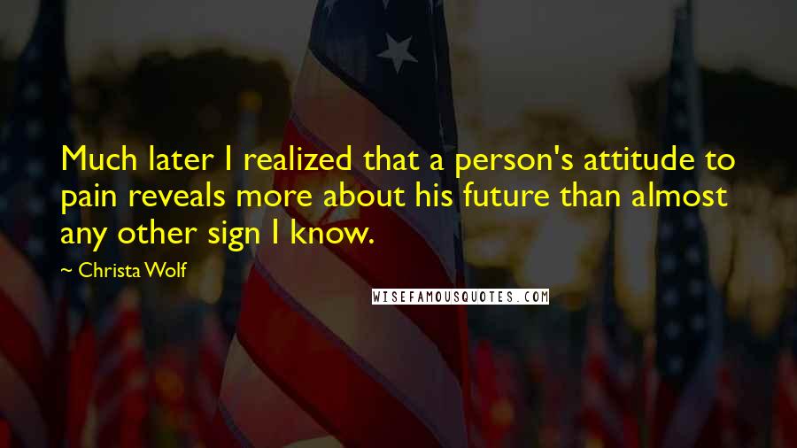 Christa Wolf Quotes: Much later I realized that a person's attitude to pain reveals more about his future than almost any other sign I know.