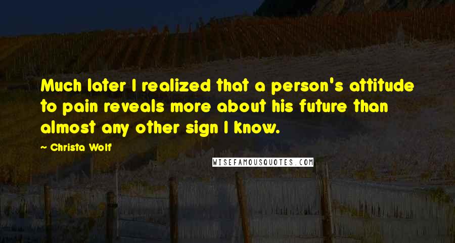 Christa Wolf Quotes: Much later I realized that a person's attitude to pain reveals more about his future than almost any other sign I know.