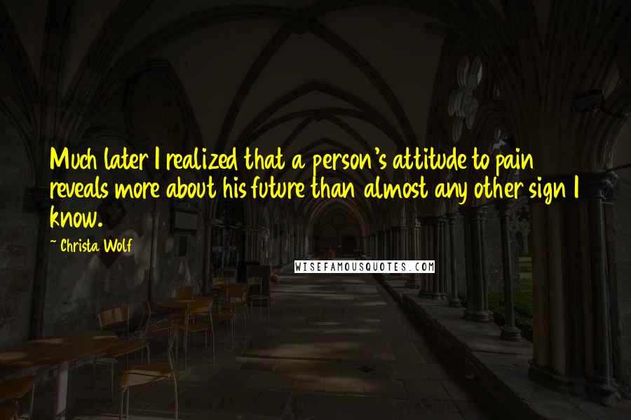 Christa Wolf Quotes: Much later I realized that a person's attitude to pain reveals more about his future than almost any other sign I know.