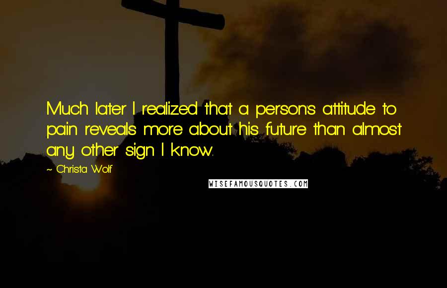 Christa Wolf Quotes: Much later I realized that a person's attitude to pain reveals more about his future than almost any other sign I know.