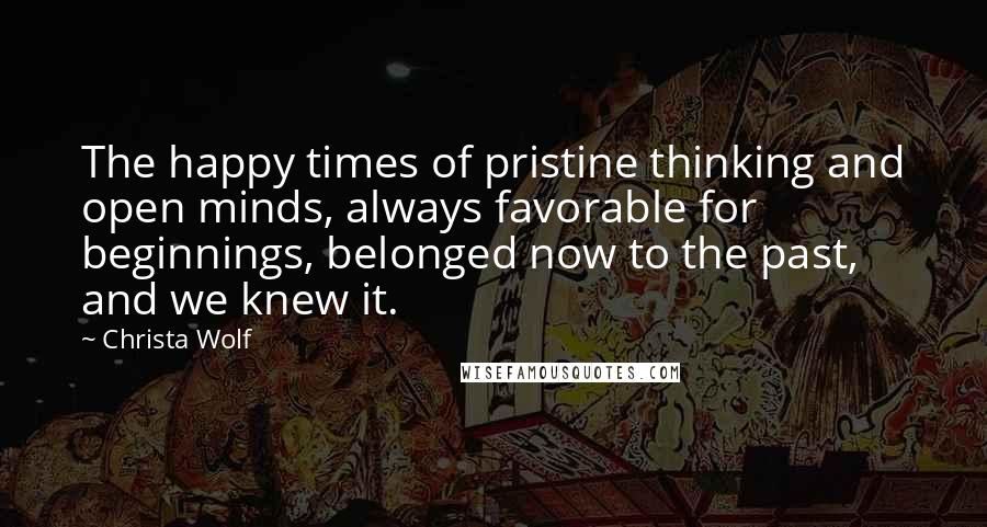 Christa Wolf Quotes: The happy times of pristine thinking and open minds, always favorable for beginnings, belonged now to the past, and we knew it.