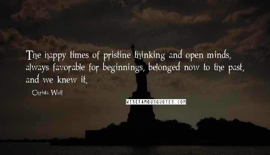 Christa Wolf Quotes: The happy times of pristine thinking and open minds, always favorable for beginnings, belonged now to the past, and we knew it.