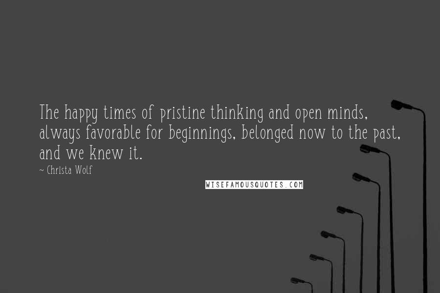 Christa Wolf Quotes: The happy times of pristine thinking and open minds, always favorable for beginnings, belonged now to the past, and we knew it.