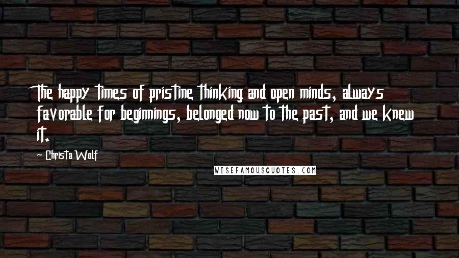 Christa Wolf Quotes: The happy times of pristine thinking and open minds, always favorable for beginnings, belonged now to the past, and we knew it.