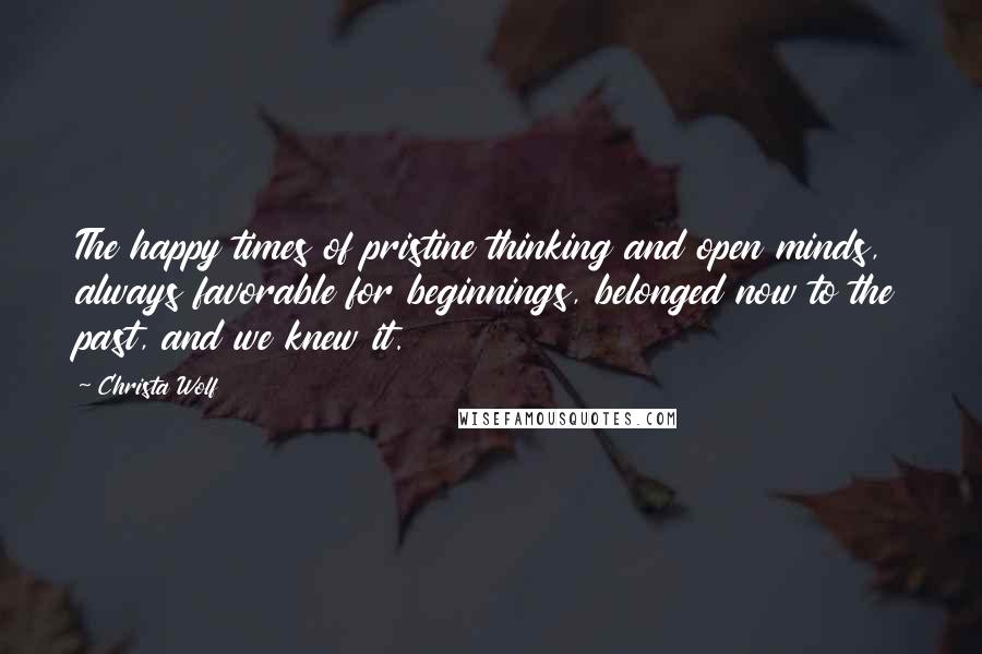 Christa Wolf Quotes: The happy times of pristine thinking and open minds, always favorable for beginnings, belonged now to the past, and we knew it.