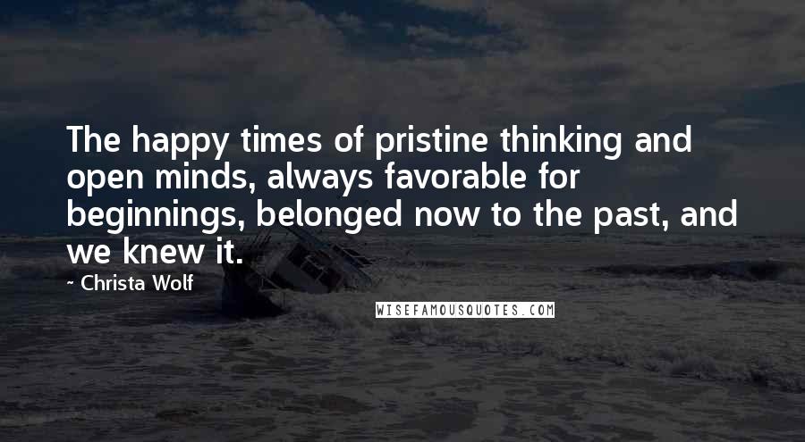 Christa Wolf Quotes: The happy times of pristine thinking and open minds, always favorable for beginnings, belonged now to the past, and we knew it.