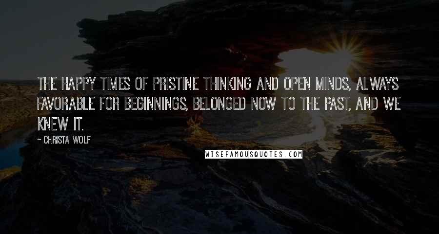 Christa Wolf Quotes: The happy times of pristine thinking and open minds, always favorable for beginnings, belonged now to the past, and we knew it.