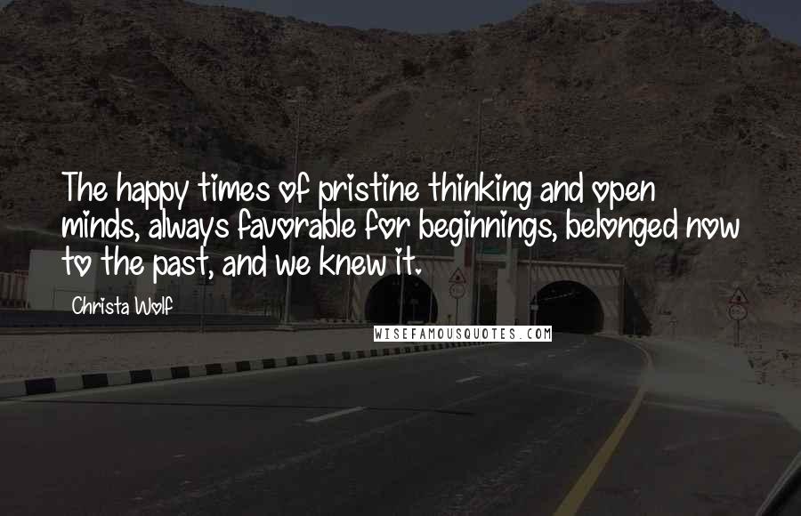 Christa Wolf Quotes: The happy times of pristine thinking and open minds, always favorable for beginnings, belonged now to the past, and we knew it.