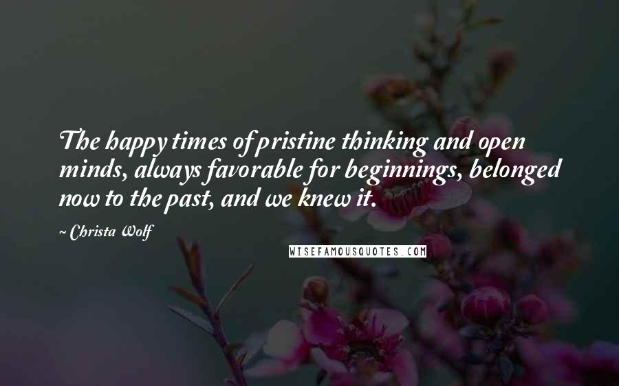 Christa Wolf Quotes: The happy times of pristine thinking and open minds, always favorable for beginnings, belonged now to the past, and we knew it.
