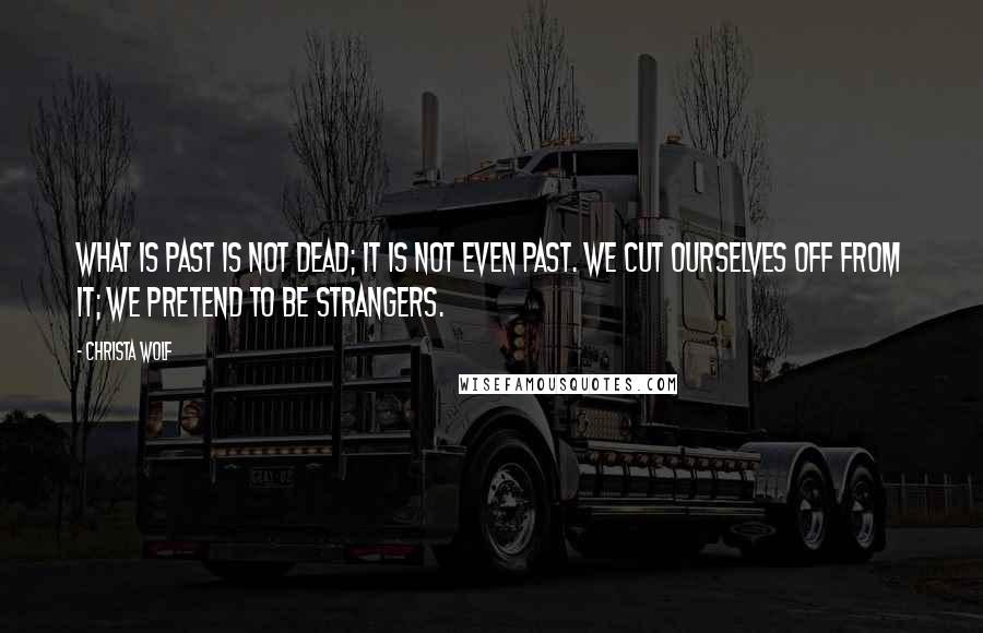 Christa Wolf Quotes: What is past is not dead; it is not even past. We cut ourselves off from it; we pretend to be strangers.