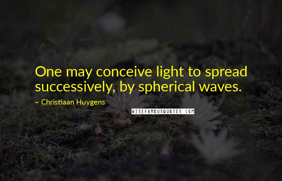 Christiaan Huygens Quotes: One may conceive light to spread successively, by spherical waves.