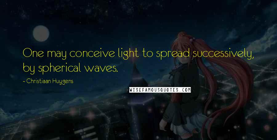 Christiaan Huygens Quotes: One may conceive light to spread successively, by spherical waves.