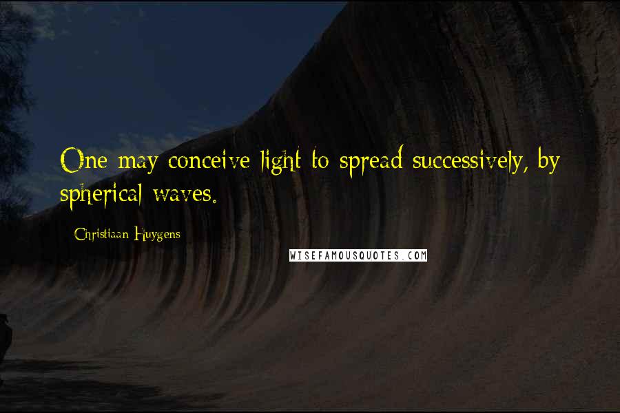 Christiaan Huygens Quotes: One may conceive light to spread successively, by spherical waves.