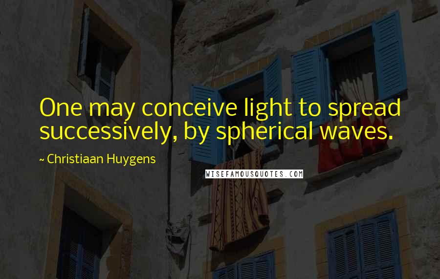 Christiaan Huygens Quotes: One may conceive light to spread successively, by spherical waves.