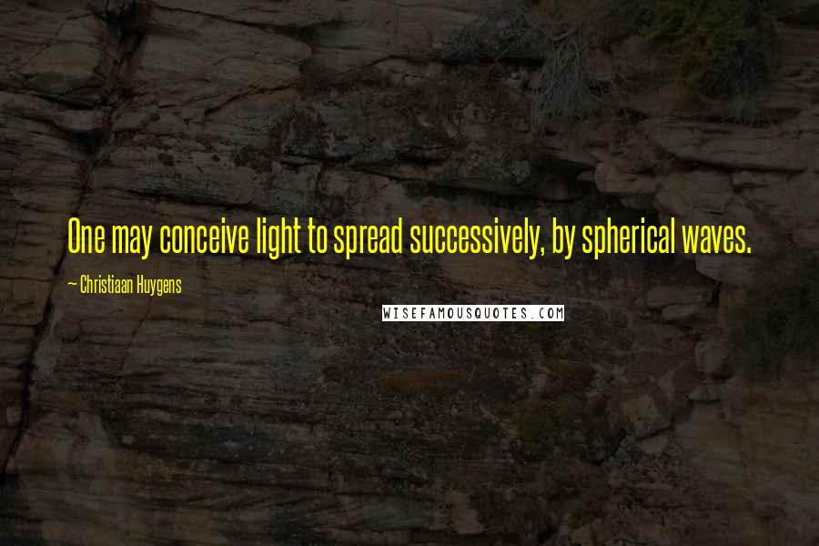 Christiaan Huygens Quotes: One may conceive light to spread successively, by spherical waves.