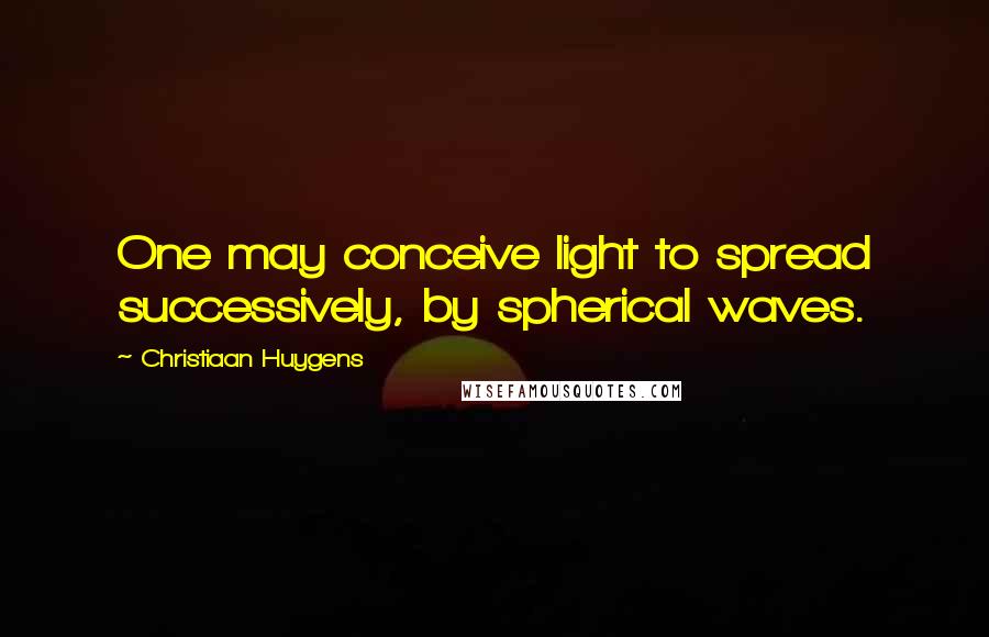 Christiaan Huygens Quotes: One may conceive light to spread successively, by spherical waves.