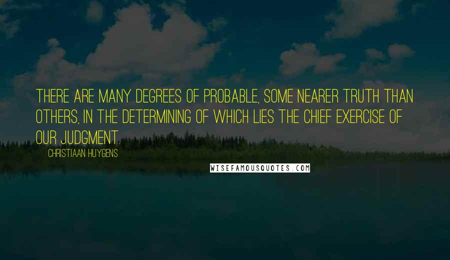 Christiaan Huygens Quotes: There are many degrees of Probable, some nearer Truth than others, in the determining of which lies the chief exercise of our Judgment.