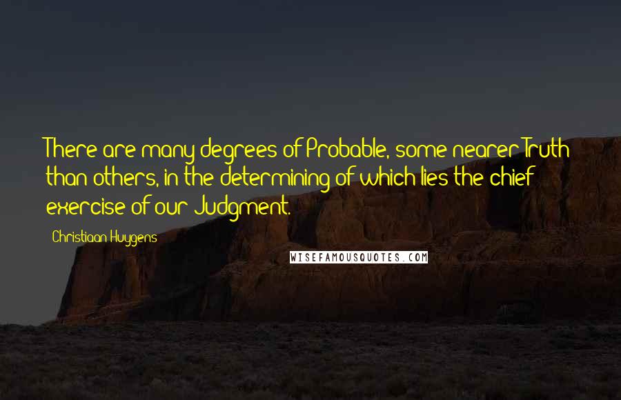 Christiaan Huygens Quotes: There are many degrees of Probable, some nearer Truth than others, in the determining of which lies the chief exercise of our Judgment.