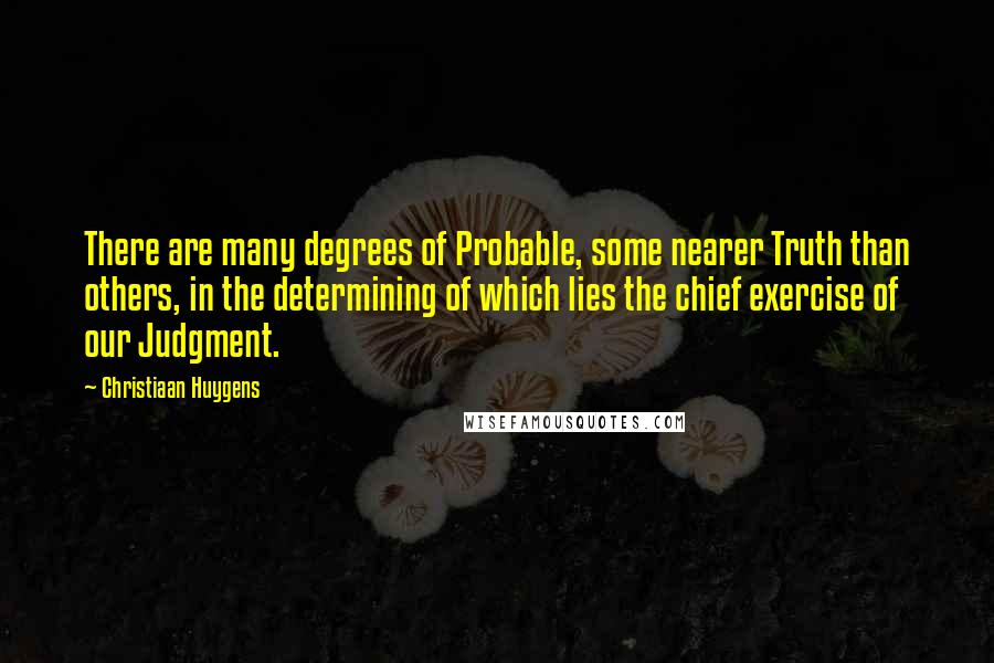 Christiaan Huygens Quotes: There are many degrees of Probable, some nearer Truth than others, in the determining of which lies the chief exercise of our Judgment.
