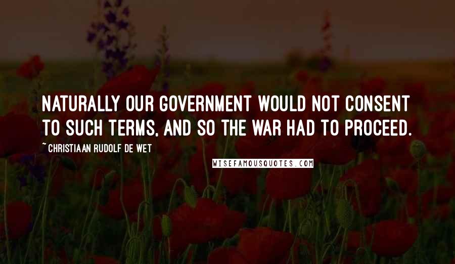 Christiaan Rudolf De Wet Quotes: Naturally our Government would not consent to such terms, and so the war had to proceed.