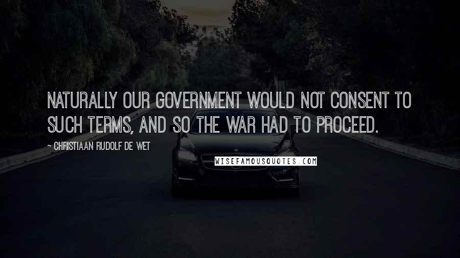 Christiaan Rudolf De Wet Quotes: Naturally our Government would not consent to such terms, and so the war had to proceed.