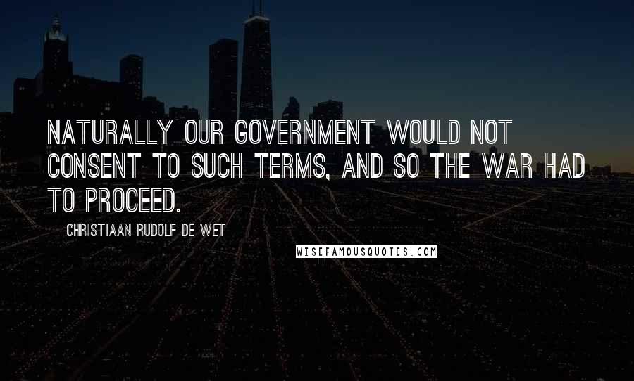 Christiaan Rudolf De Wet Quotes: Naturally our Government would not consent to such terms, and so the war had to proceed.