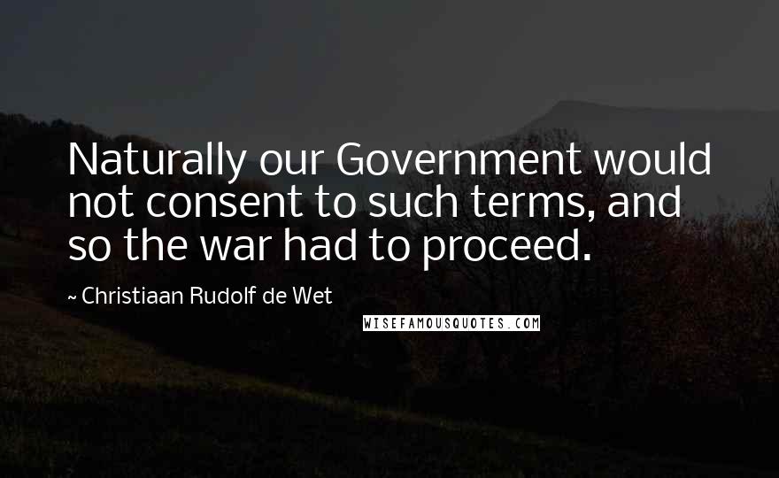 Christiaan Rudolf De Wet Quotes: Naturally our Government would not consent to such terms, and so the war had to proceed.