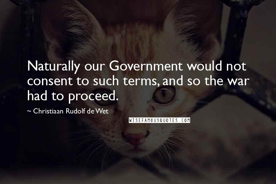 Christiaan Rudolf De Wet Quotes: Naturally our Government would not consent to such terms, and so the war had to proceed.