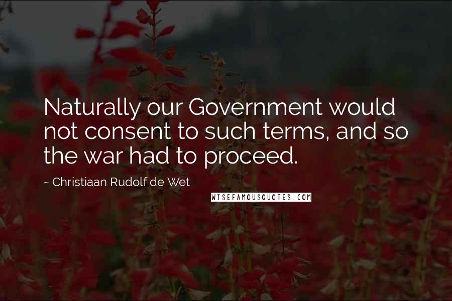 Christiaan Rudolf De Wet Quotes: Naturally our Government would not consent to such terms, and so the war had to proceed.