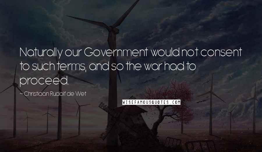 Christiaan Rudolf De Wet Quotes: Naturally our Government would not consent to such terms, and so the war had to proceed.