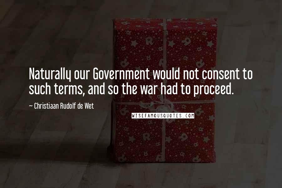 Christiaan Rudolf De Wet Quotes: Naturally our Government would not consent to such terms, and so the war had to proceed.