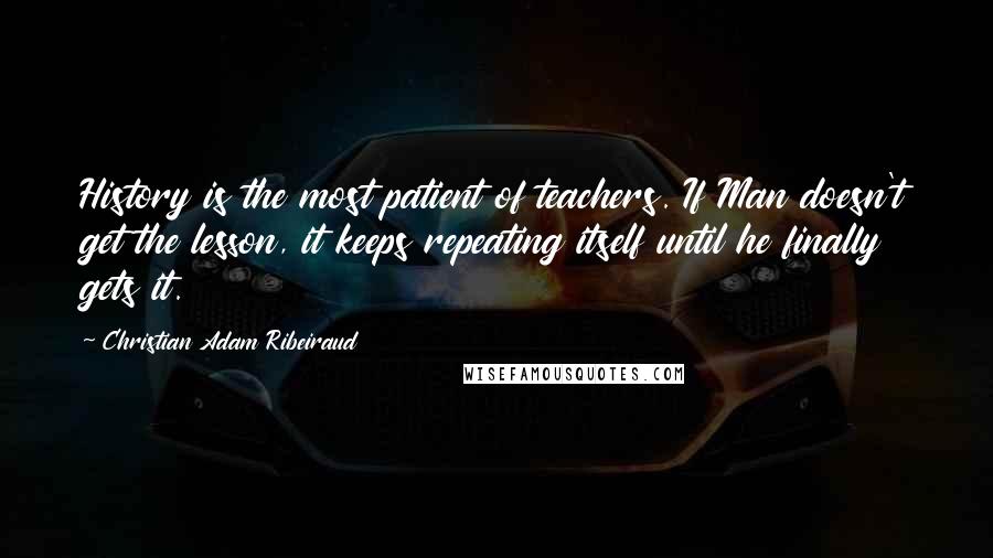 Christian Adam Ribeiraud Quotes: History is the most patient of teachers. If Man doesn't get the lesson, it keeps repeating itself until he finally gets it.