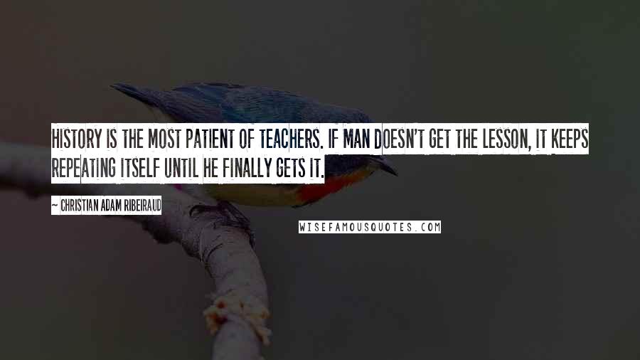 Christian Adam Ribeiraud Quotes: History is the most patient of teachers. If Man doesn't get the lesson, it keeps repeating itself until he finally gets it.