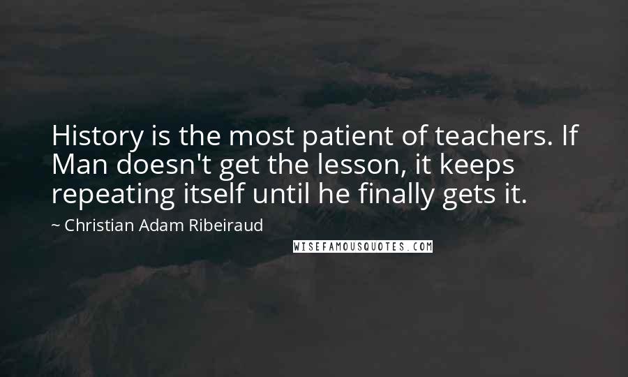 Christian Adam Ribeiraud Quotes: History is the most patient of teachers. If Man doesn't get the lesson, it keeps repeating itself until he finally gets it.