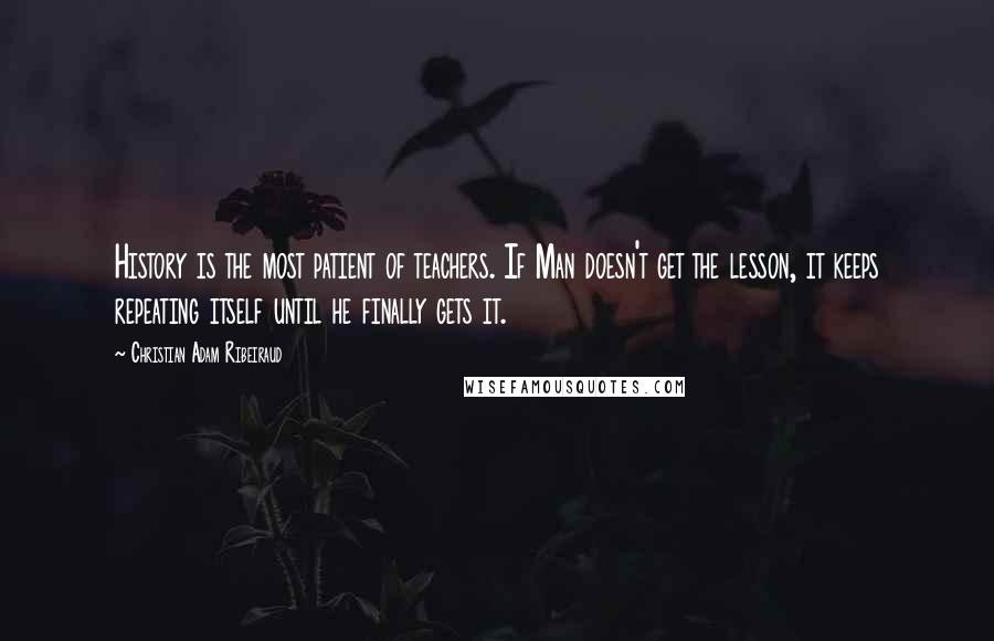 Christian Adam Ribeiraud Quotes: History is the most patient of teachers. If Man doesn't get the lesson, it keeps repeating itself until he finally gets it.