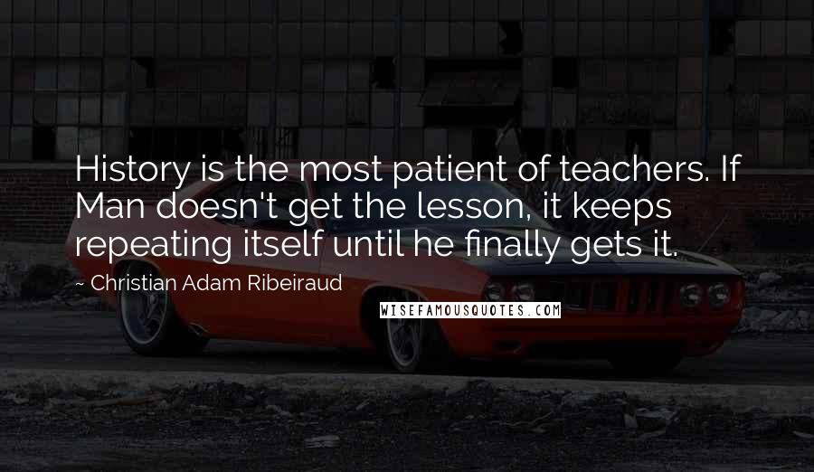 Christian Adam Ribeiraud Quotes: History is the most patient of teachers. If Man doesn't get the lesson, it keeps repeating itself until he finally gets it.