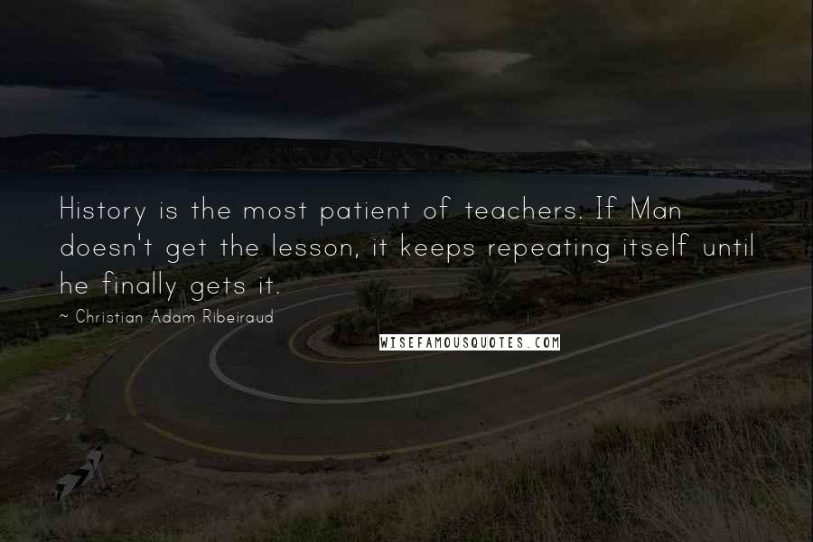 Christian Adam Ribeiraud Quotes: History is the most patient of teachers. If Man doesn't get the lesson, it keeps repeating itself until he finally gets it.