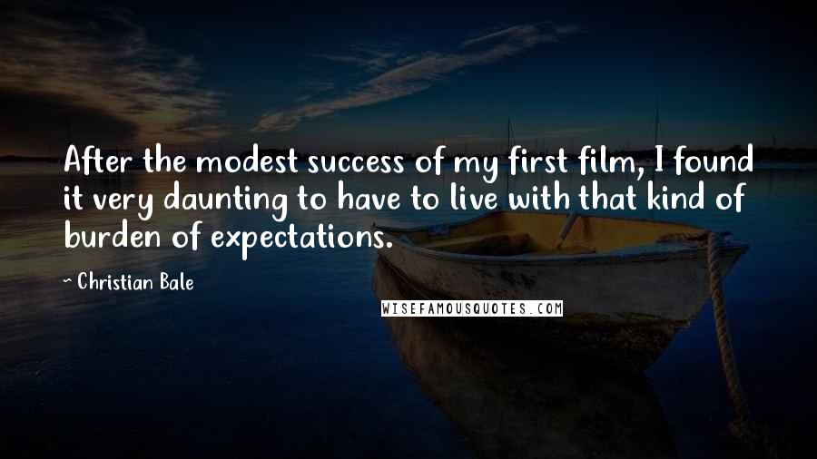 Christian Bale Quotes: After the modest success of my first film, I found it very daunting to have to live with that kind of burden of expectations.