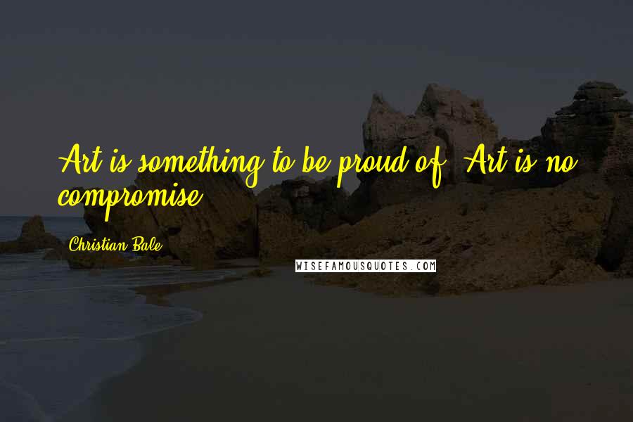 Christian Bale Quotes: Art is something to be proud of. Art is no compromise.