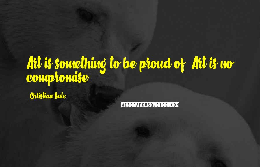 Christian Bale Quotes: Art is something to be proud of. Art is no compromise.