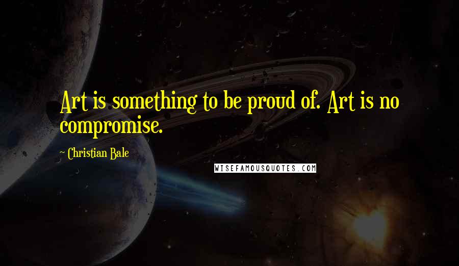 Christian Bale Quotes: Art is something to be proud of. Art is no compromise.