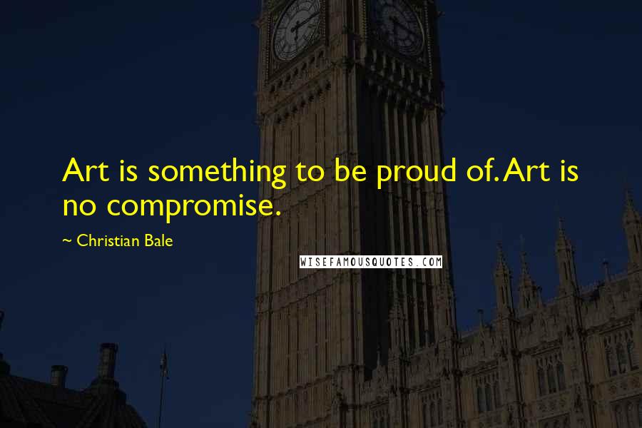 Christian Bale Quotes: Art is something to be proud of. Art is no compromise.