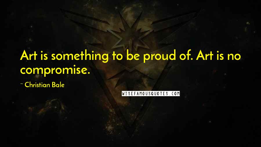 Christian Bale Quotes: Art is something to be proud of. Art is no compromise.